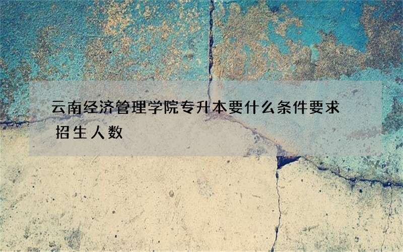 云南经济管理学院专升本要什么条件要求 招生人数